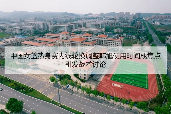中国女篮热身赛内线轮换调整韩旭使用时间成焦点引发战术讨论